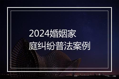 2024婚姻家庭纠纷普法案例