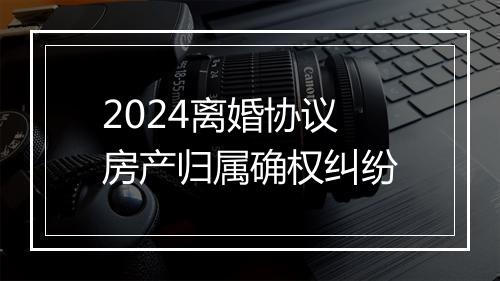 2024离婚协议房产归属确权纠纷
