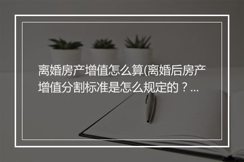 离婚房产增值怎么算(离婚后房产增值分割标准是怎么规定的？)