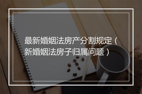 最新婚姻法房产分割规定（新婚姻法房子归属问题）
