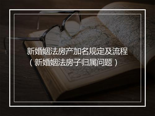 新婚姻法房产加名规定及流程（新婚姻法房子归属问题）