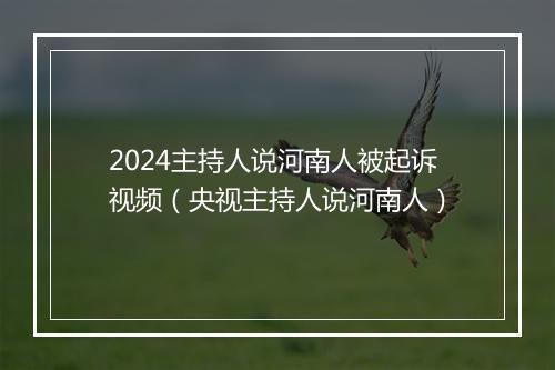 2024主持人说河南人被起诉视频（央视主持人说河南人）