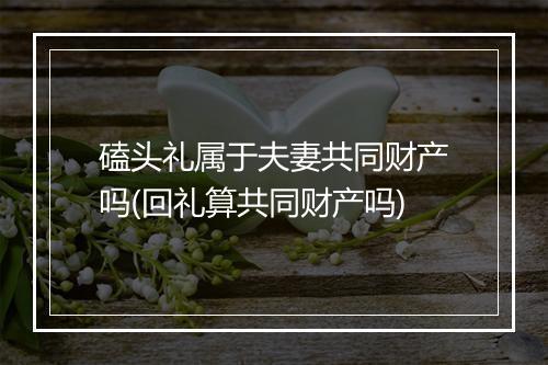 磕头礼属于夫妻共同财产吗(回礼算共同财产吗)