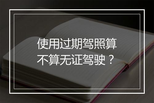 使用过期驾照算不算无证驾驶？