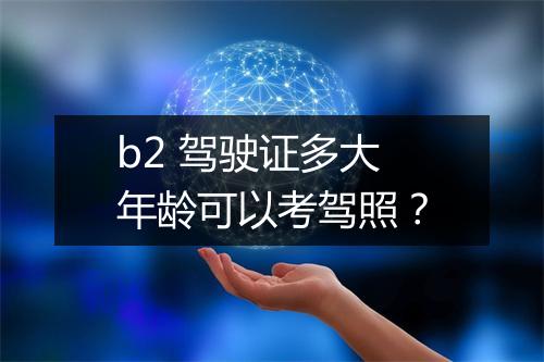 b2 驾驶证多大年龄可以考驾照？