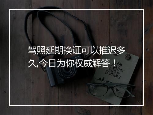 驾照延期换证可以推迟多久,今日为你权威解答！