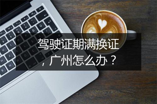 驾驶证期满换证，广州怎么办？