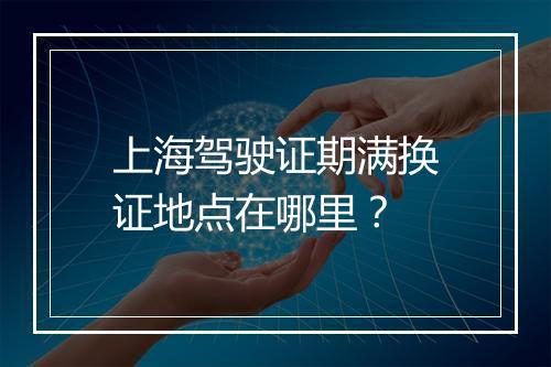 上海驾驶证期满换证地点在哪里？