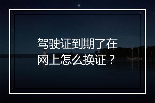 驾驶证到期了在网上怎么换证？
