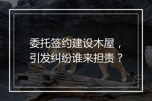 委托签约建设木屋，引发纠纷谁来担责？