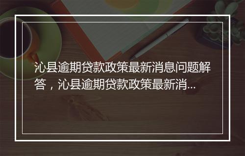 沁县逾期贷款政策最新消息问题解答，沁县逾期贷款政策最新消息如何处理