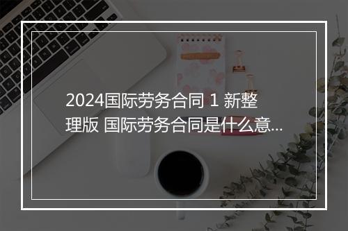 2024国际劳务合同 1 新整理版 国际劳务合同是什么意思