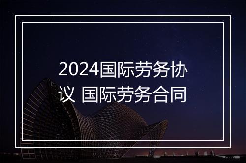 2024国际劳务协议 国际劳务合同