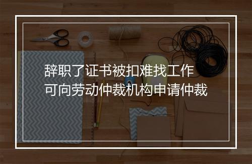 辞职了证书被扣难找工作 可向劳动仲裁机构申请仲裁