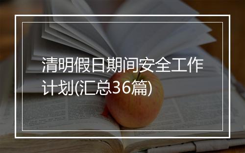清明假日期间安全工作计划(汇总36篇)