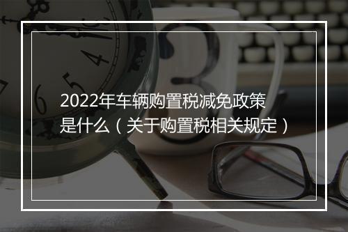 2022年车辆购置税减免政策是什么（关于购置税相关规定）