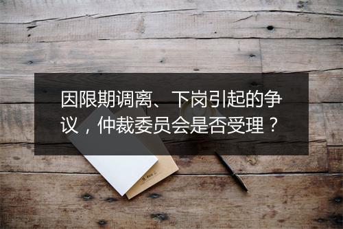 因限期调离、下岗引起的争议，仲裁委员会是否受理？