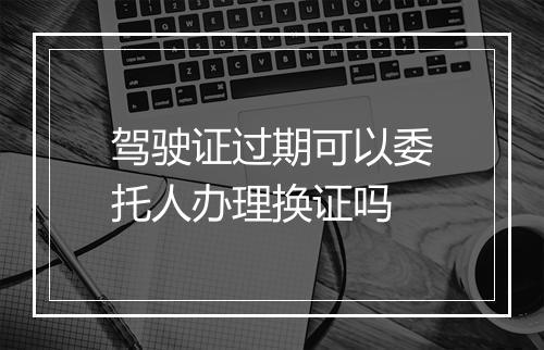 驾驶证过期可以委托人办理换证吗