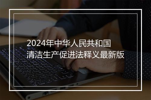 2024年中华人民共和国清洁生产促进法释义最新版