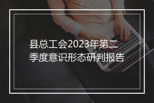 县总工会2023年第二季度意识形态研判报告