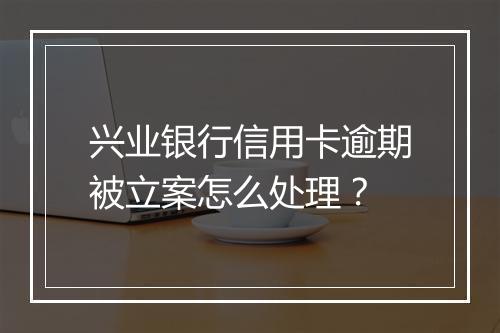 兴业银行信用卡逾期被立案怎么处理？