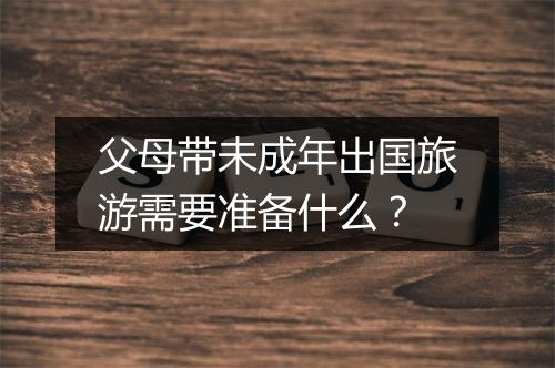 父母带未成年出国旅游需要准备什么？