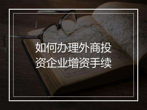 如何办理外商投资企业增资手续