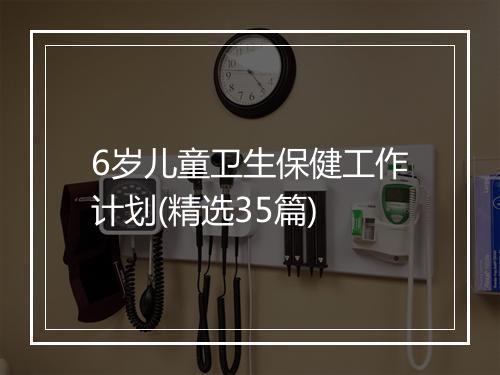 6岁儿童卫生保健工作计划(精选35篇)