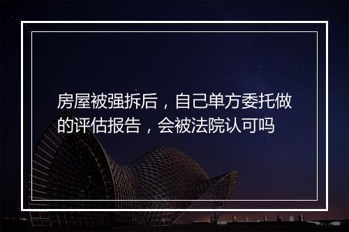 房屋被强拆后，自己单方委托做的评估报告，会被法院认可吗