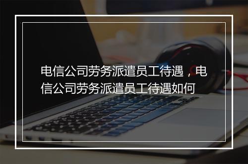 电信公司劳务派遣员工待遇，电信公司劳务派遣员工待遇如何