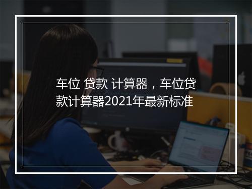 车位 贷款 计算器，车位贷款计算器2021年最新标准