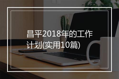 昌平2018年的工作计划(实用10篇)