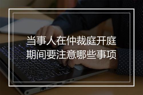 当事人在仲裁庭开庭期间要注意哪些事项