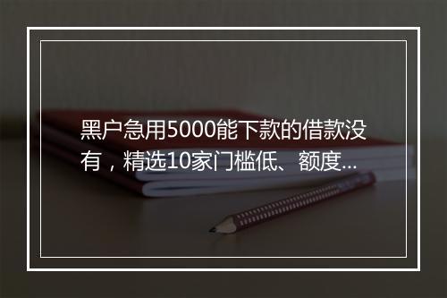 黑户急用5000能下款的借款没有，精选10家门槛低、额度高的应急贷款