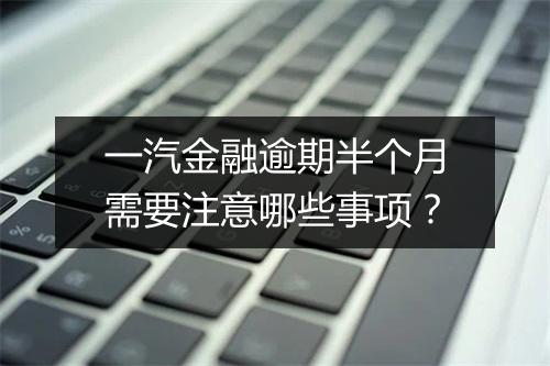 一汽金融逾期半个月需要注意哪些事项？