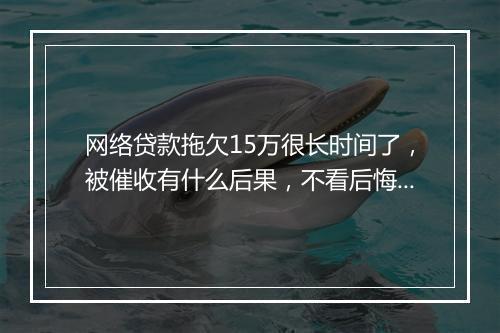 网络贷款拖欠15万很长时间了，被催收有什么后果，不看后悔一辈子