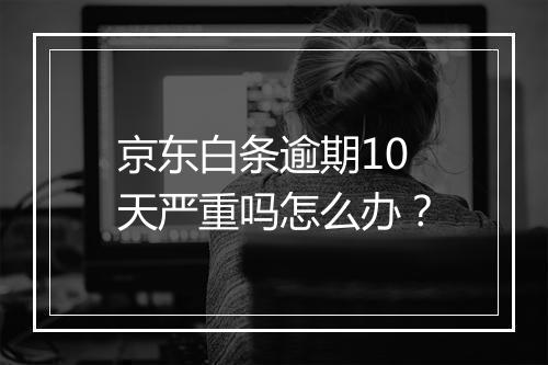 京东白条逾期10天严重吗怎么办？