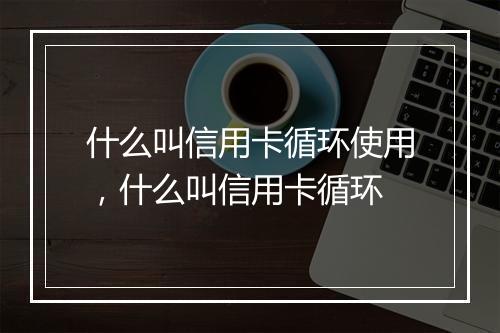 什么叫信用卡循环使用，什么叫信用卡循环