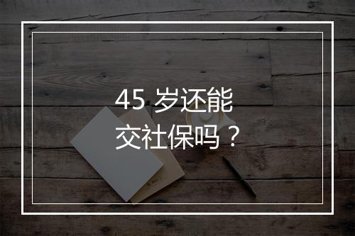 45 岁还能交社保吗？