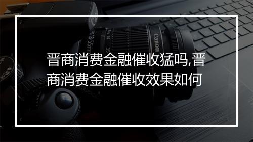 晋商消费金融催收猛吗,晋商消费金融催收效果如何