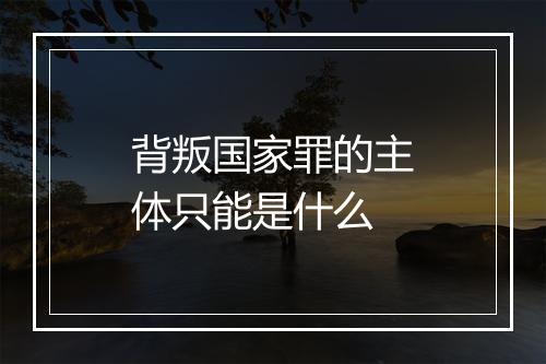 背叛国家罪的主体只能是什么