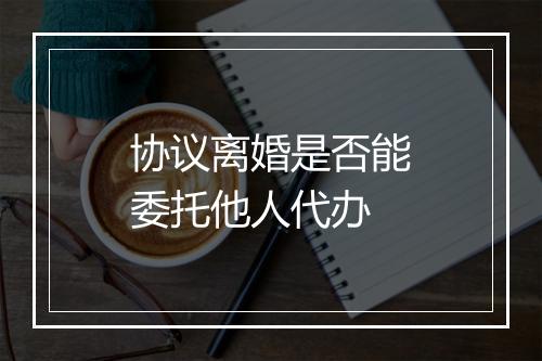 协议离婚是否能委托他人代办