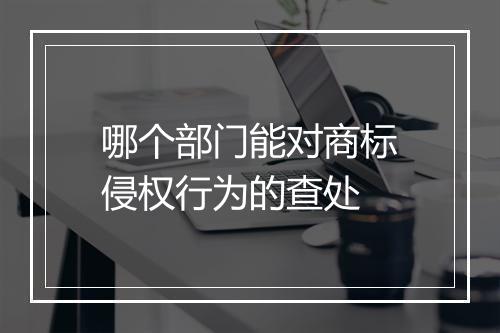 哪个部门能对商标侵权行为的查处