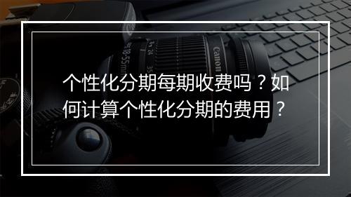 个性化分期每期收费吗？如何计算个性化分期的费用？