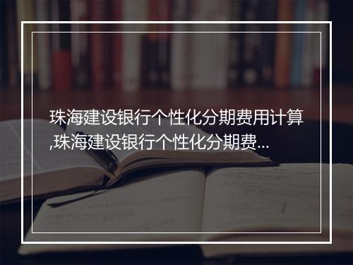 珠海建设银行个性化分期费用计算,珠海建设银行个性化分期费用咨询