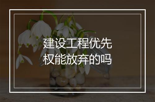 建设工程优先权能放弃的吗