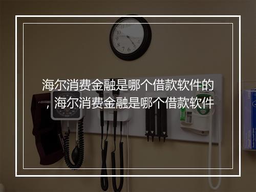 海尔消费金融是哪个借款软件的，海尔消费金融是哪个借款软件