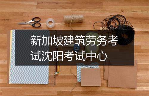 新加坡建筑劳务考试沈阳考试中心