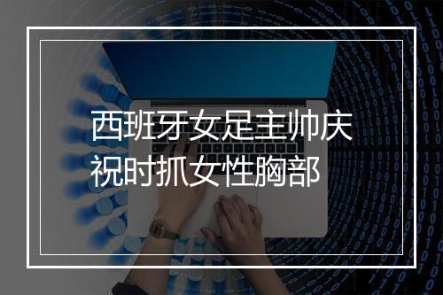 西班牙女足主帅庆祝时抓女性胸部