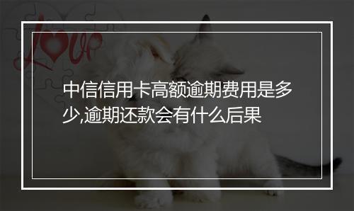 中信信用卡高额逾期费用是多少,逾期还款会有什么后果